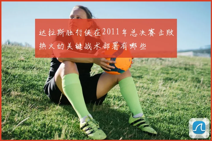 达拉斯独行侠在2011年总决赛击败热火的关键战术部署有哪些