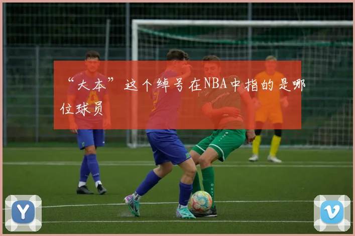 “大本”这个绰号在NBA中指的是哪位球员
